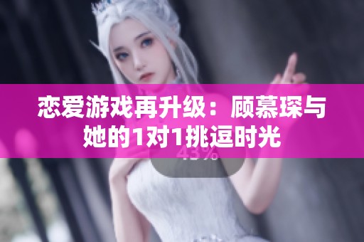 恋爱游戏再升级：顾慕琛与她的1对1挑逗时光