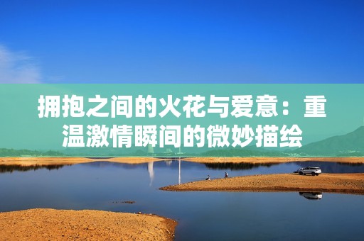 拥抱之间的火花与爱意：重温激情瞬间的微妙描绘
