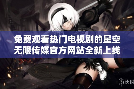 免费观看热门电视剧的星空无限传媒官方网站全新上线