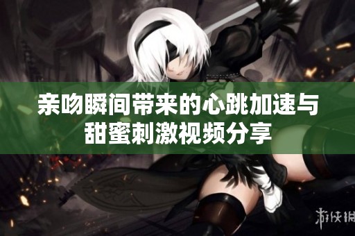 亲吻瞬间带来的心跳加速与甜蜜刺激视频分享