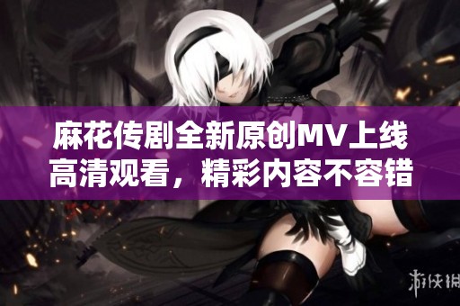 麻花传剧全新原创MV上线高清观看，精彩内容不容错过
