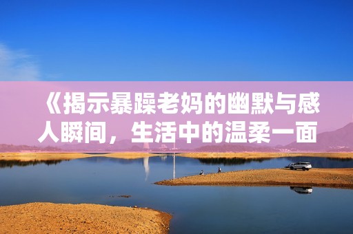 《揭示暴躁老妈的幽默与感人瞬间，生活中的温柔一面》