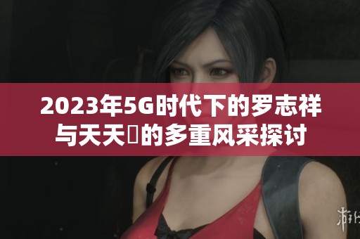 2023年5G时代下的罗志祥与天天奭的多重风采探讨