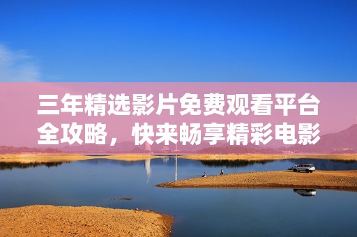 三年精选影片免费观看平台全攻略，快来畅享精彩电影吧
