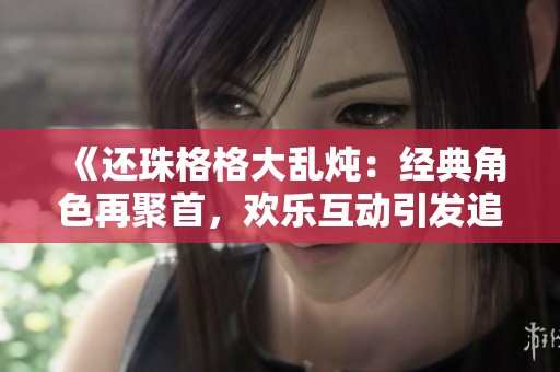 《还珠格格大乱炖：经典角色再聚首，欢乐互动引发追忆》