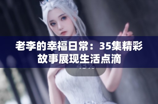老李的幸福日常：35集精彩故事展现生活点滴