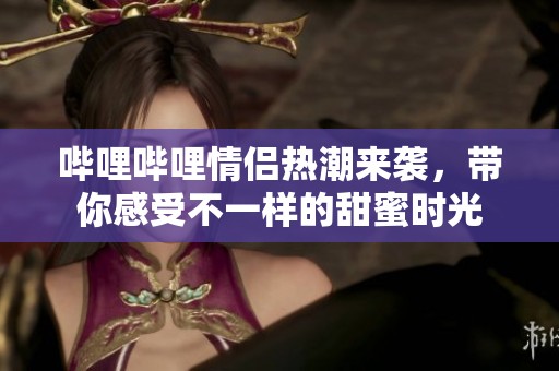 哔哩哔哩情侣热潮来袭，带你感受不一样的甜蜜时光