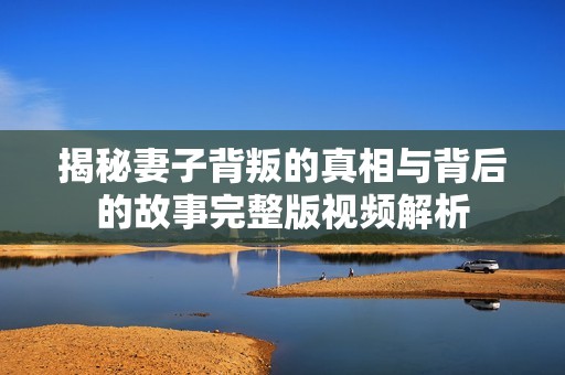 揭秘妻子背叛的真相与背后的故事完整版视频解析