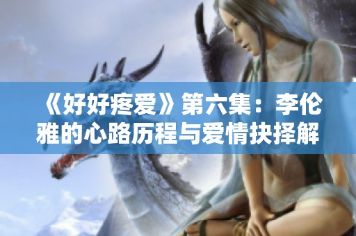 《好好疼爱》第六集：李伦雅的心路历程与爱情抉择解析