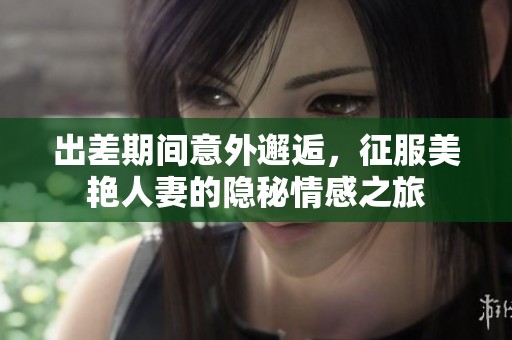 出差期间意外邂逅，征服美艳人妻的隐秘情感之旅
