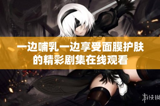 一边哺乳一边享受面膜护肤的精彩剧集在线观看