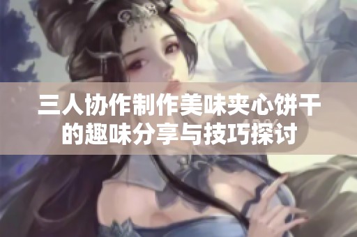 三人协作制作美味夹心饼干的趣味分享与技巧探讨
