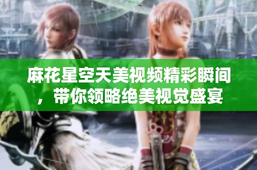 麻花星空天美视频精彩瞬间，带你领略绝美视觉盛宴