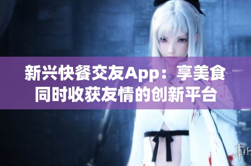 新兴快餐交友App：享美食同时收获友情的创新平台