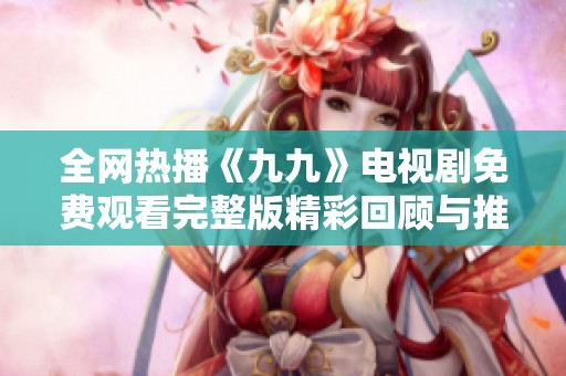 全网热播《九九》电视剧免费观看完整版精彩回顾与推荐