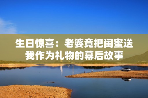 生日惊喜：老婆竟把闺蜜送我作为礼物的幕后故事