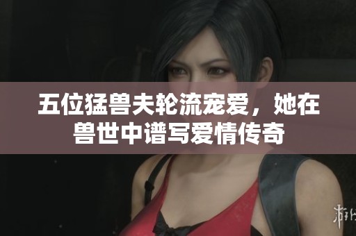 五位猛兽夫轮流宠爱，她在兽世中谱写爱情传奇