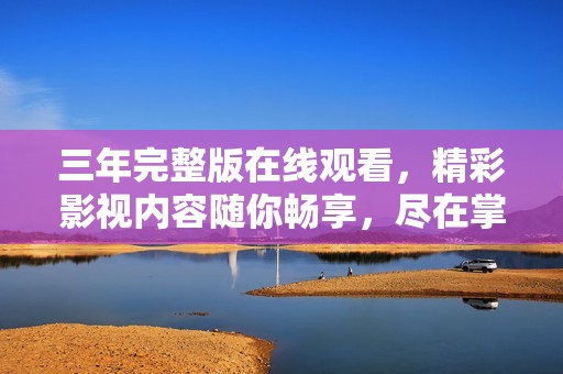 三年完整版在线观看，精彩影视内容随你畅享，尽在掌握中