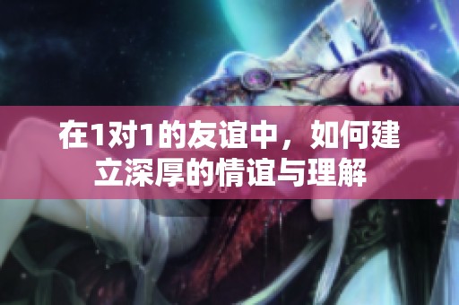 在1对1的友谊中，如何建立深厚的情谊与理解