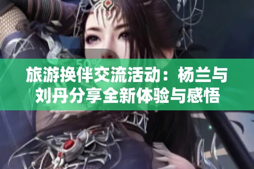 旅游换伴交流活动：杨兰与刘丹分享全新体验与感悟