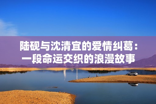 陆砚与沈清宜的爱情纠葛：一段命运交织的浪漫故事
