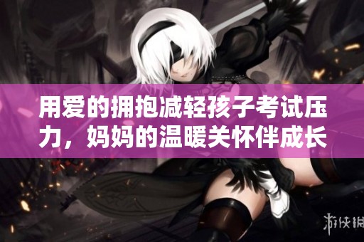用爱的拥抱减轻孩子考试压力，妈妈的温暖关怀伴成长