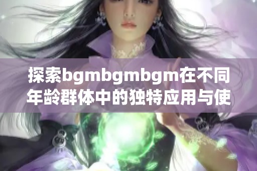 探索bgmbgmbgm在不同年龄群体中的独特应用与使用技巧