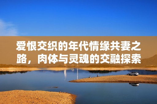 爱恨交织的年代情缘共妻之路，肉体与灵魂的交融探索