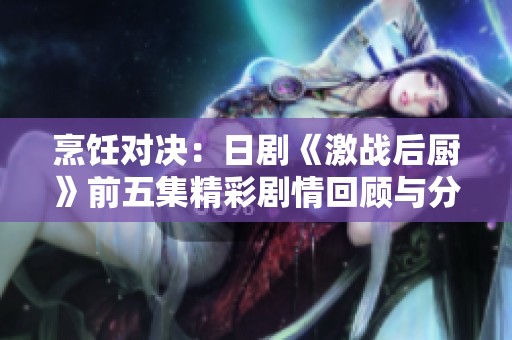烹饪对决：日剧《激战后厨》前五集精彩剧情回顾与分享