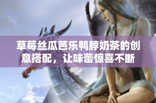 草莓丝瓜芭乐鸭脖奶茶的创意搭配，让味蕾惊喜不断