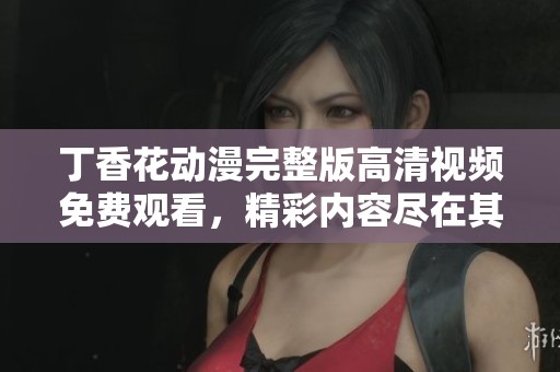 丁香花动漫完整版高清视频免费观看，精彩内容尽在其中