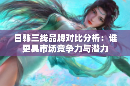 日韩三线品牌对比分析：谁更具市场竞争力与潜力