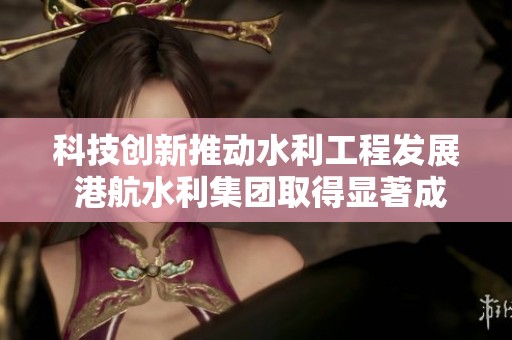 科技创新推动水利工程发展 港航水利集团取得显著成就