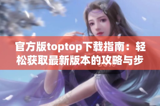 官方版toptop下载指南：轻松获取最新版本的攻略与步骤