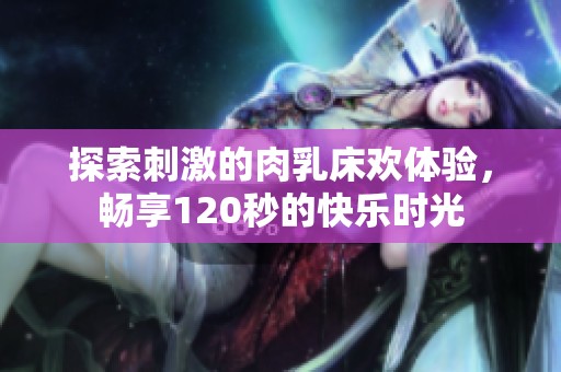 探索刺激的肉乳床欢体验，畅享120秒的快乐时光