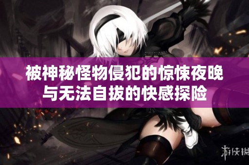 被神秘怪物侵犯的惊悚夜晚与无法自拔的快感探险