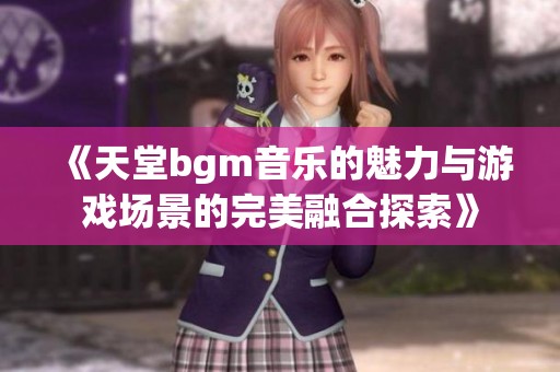 《天堂bgm音乐的魅力与游戏场景的完美融合探索》