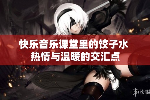 快乐音乐课堂里的饺子水 热情与温暖的交汇点