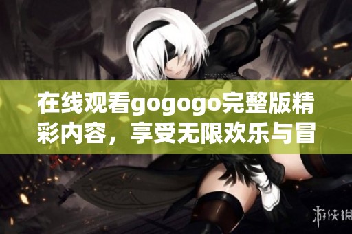 在线观看gogogo完整版精彩内容，享受无限欢乐与冒险体验