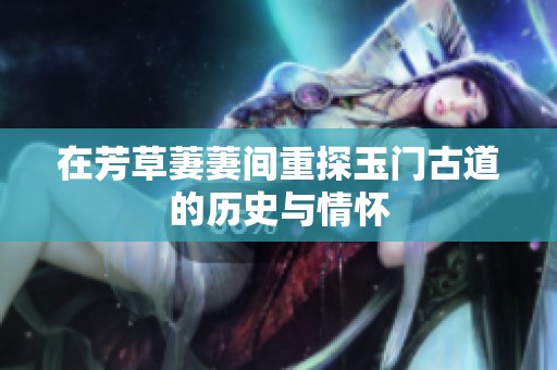 在芳草萋萋间重探玉门古道的历史与情怀