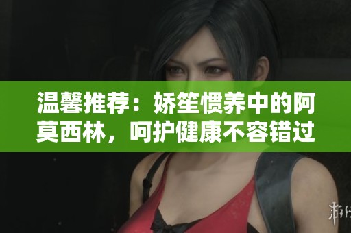 温馨推荐：娇笙惯养中的阿莫西林，呵护健康不容错过