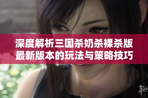 深度解析三国杀奶杀裸杀版最新版本的玩法与策略技巧