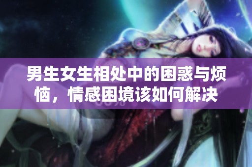 男生女生相处中的困惑与烦恼，情感困境该如何解决