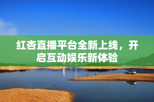 红杏直播平台全新上线，开启互动娱乐新体验