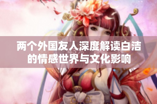两个外国友人深度解读白洁的情感世界与文化影响