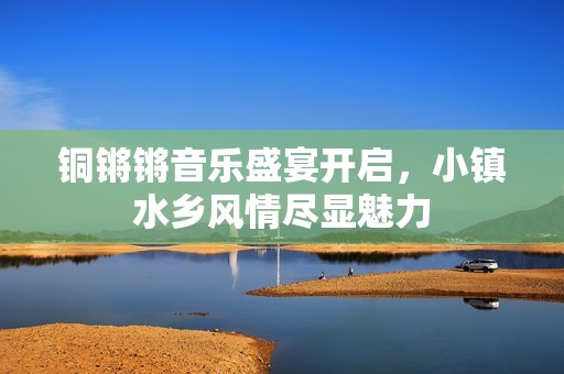铜锵锵音乐盛宴开启，小镇水乡风情尽显魅力