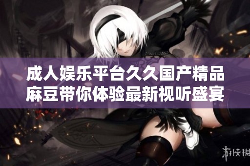 成人娱乐平台久久国产精品麻豆带你体验最新视听盛宴