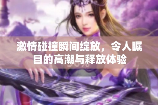 激情碰撞瞬间绽放，令人瞩目的高潮与释放体验