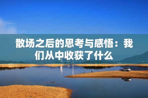 散场之后的思考与感悟：我们从中收获了什么