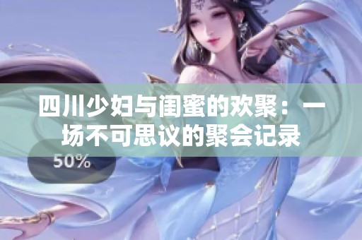 四川少妇与闺蜜的欢聚：一场不可思议的聚会记录